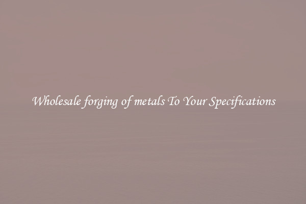 Wholesale forging of metals To Your Specifications
