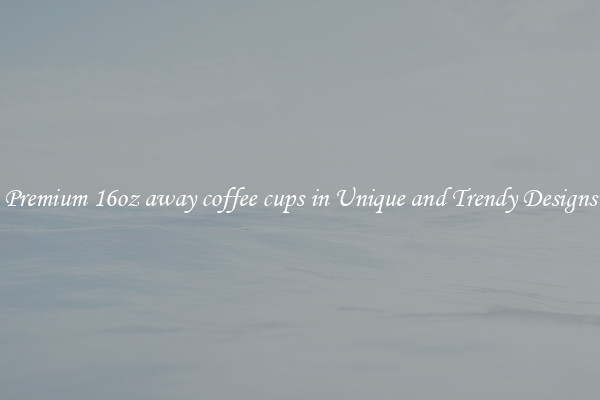 Premium 16oz away coffee cups in Unique and Trendy Designs