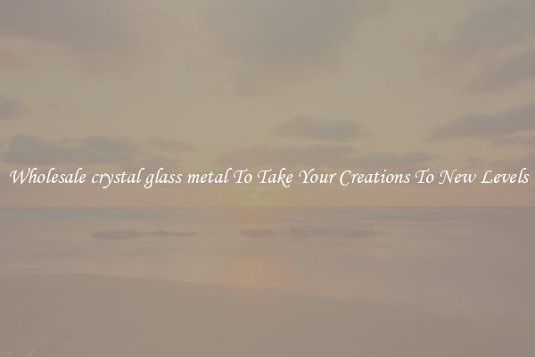 Wholesale crystal glass metal To Take Your Creations To New Levels