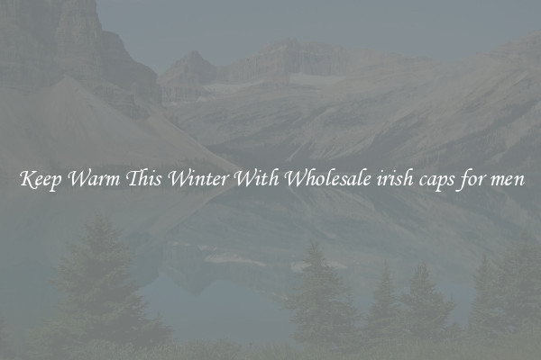 Keep Warm This Winter With Wholesale irish caps for men